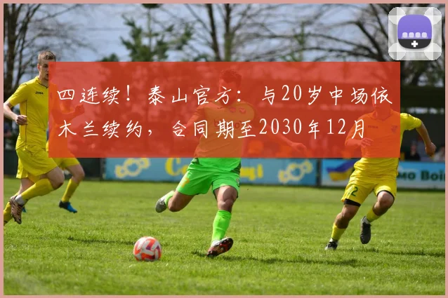 四连续！泰山官方：与20岁中场依木兰续约，合同期至2030年12月