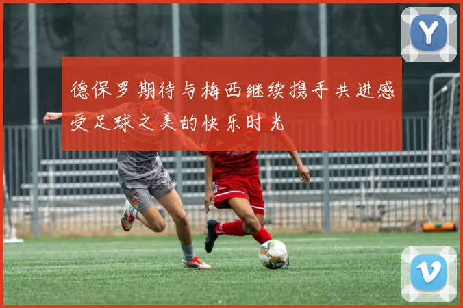 德保罗期待与梅西继续携手共进感受足球之美的快乐时光