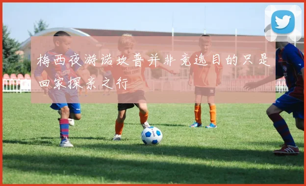 梅西夜游诺坎普并非竞选目的只是回家探亲之行