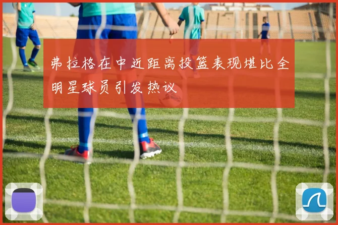 弗拉格在中近距离投篮表现堪比全明星球员引发热议