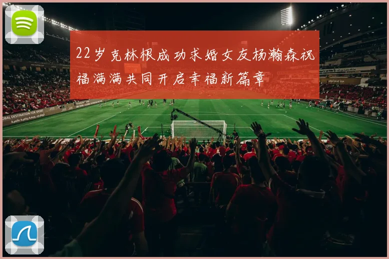 22岁克林根成功求婚女友杨瀚森祝福满满共同开启幸福新篇章