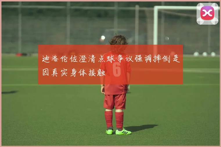 迪洛伦佐澄清点球争议强调摔倒是因真实身体接触