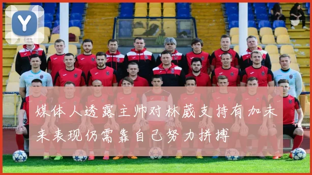 媒体人透露主帅对林葳支持有加未来表现仍需靠自己努力拼搏