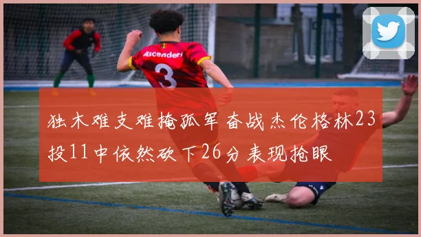 独木难支难掩孤军奋战杰伦格林23投11中依然砍下26分表现抢眼