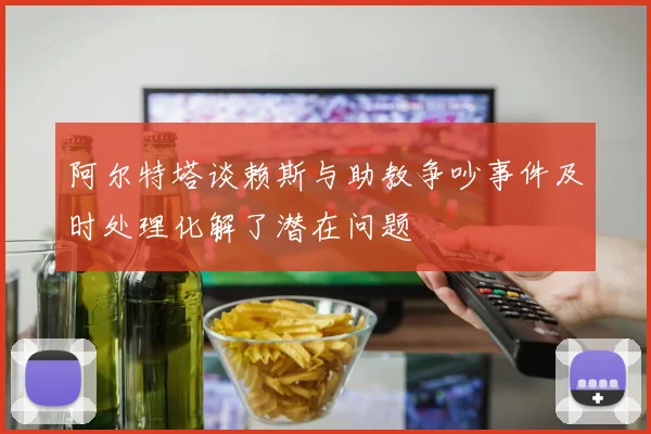 阿尔特塔谈赖斯与助教争吵事件及时处理化解了潜在问题