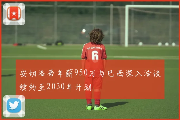 安切洛蒂年薪950万与巴西深入洽谈续约至2030年计划