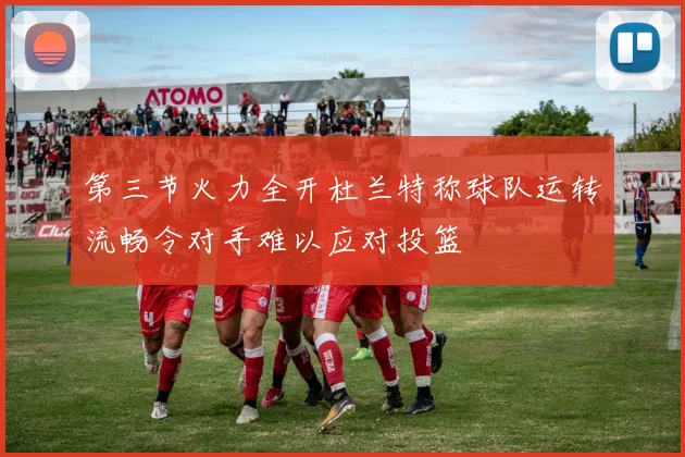 第三节火力全开杜兰特称球队运转流畅令对手难以应对投篮