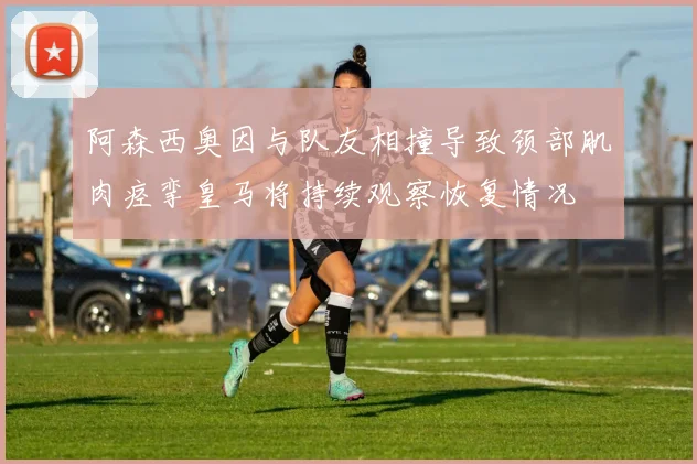 阿森西奥因与队友相撞导致颈部肌肉痉挛皇马将持续观察恢复情况