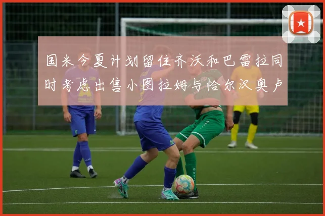 国米今夏计划留住齐沃和巴雷拉同时考虑出售小图拉姆与恰尔汉奥卢