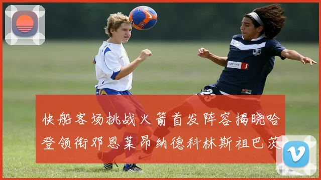 快船客场挑战火箭首发阵容揭晓哈登领衔邓恩莱昂纳德科林斯祖巴茨共战强敌