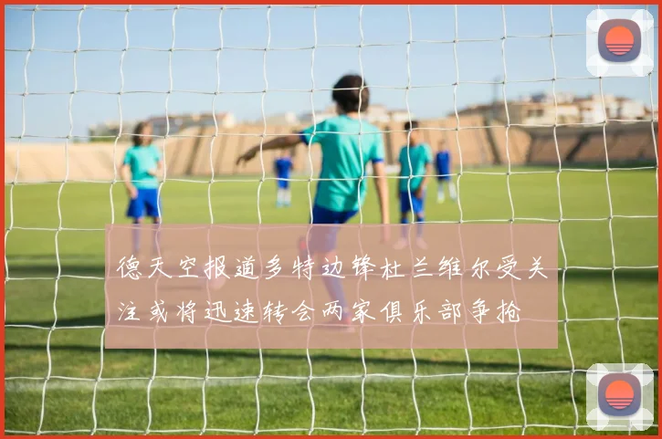 德天空报道多特边锋杜兰维尔受关注或将迅速转会两家俱乐部争抢