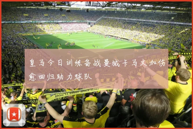 皇马今日训练备战曼城卡马文加伤愈回归助力球队