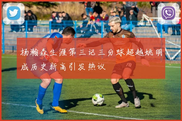 杨瀚森生涯第三记三分球超越姚明成历史新高引发热议