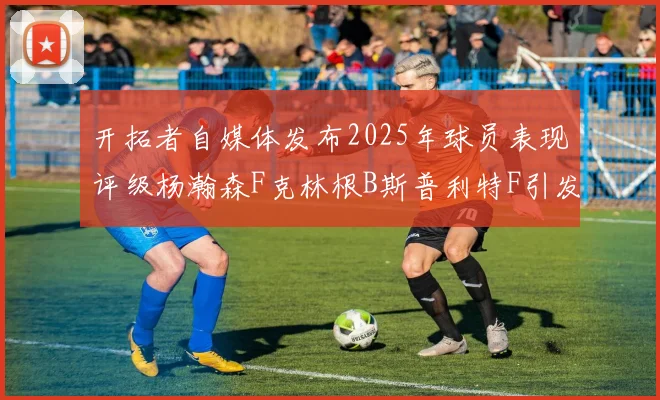 开拓者自媒体发布2025年球员表现评级杨瀚森F克林根B斯普利特F引发热议