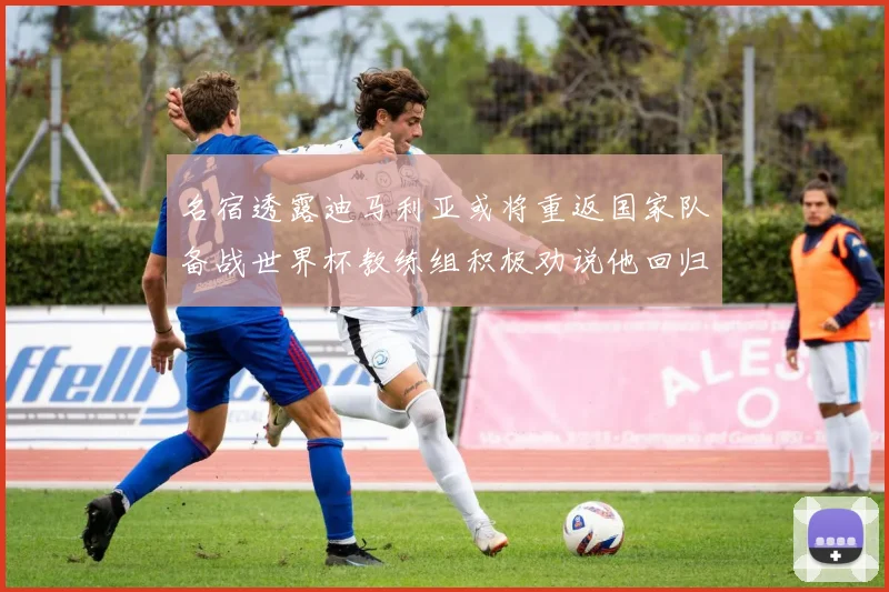 名宿透露迪马利亚或将重返国家队备战世界杯教练组积极劝说他回归