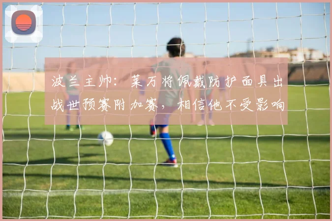 波兰主帅：莱万将佩戴防护面具出战世预赛附加赛，相信他不受影响