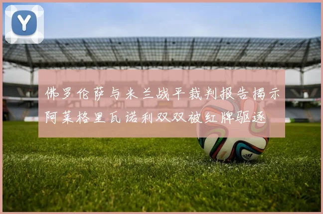 佛罗伦萨与米兰战平裁判报告揭示阿莱格里瓦诺利双双被红牌驱逐