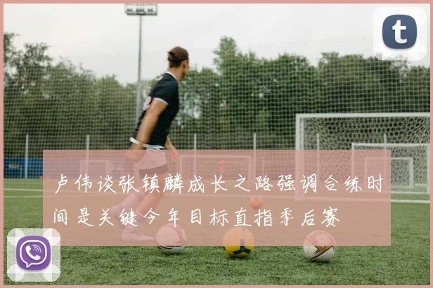 卢伟谈张镇麟成长之路强调合练时间是关键今年目标直指季后赛