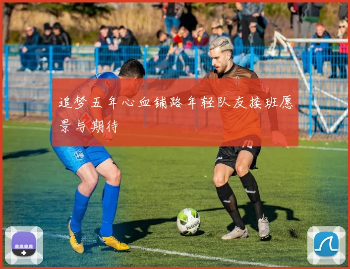 追梦五年心血铺路年轻队友接班愿景与期待