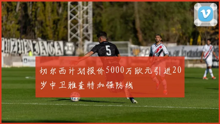 切尔西计划报价5000万欧元引进20岁中卫雅奎特加强防线