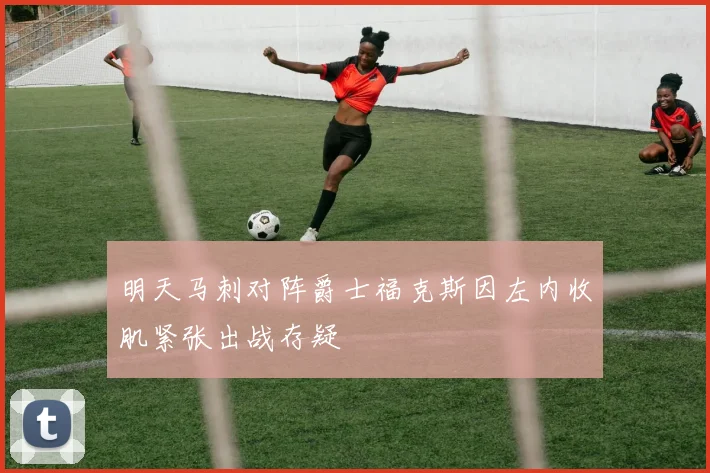 明天马刺对阵爵士福克斯因左内收肌紧张出战存疑