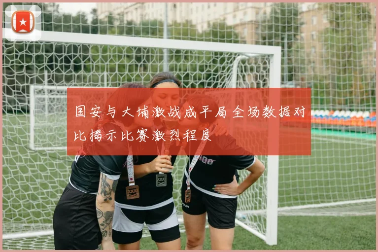 国安与大埔激战成平局全场数据对比揭示比赛激烈程度