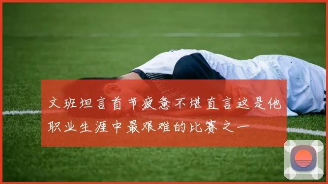 文班坦言首节疲惫不堪直言这是他职业生涯中最艰难的比赛之一