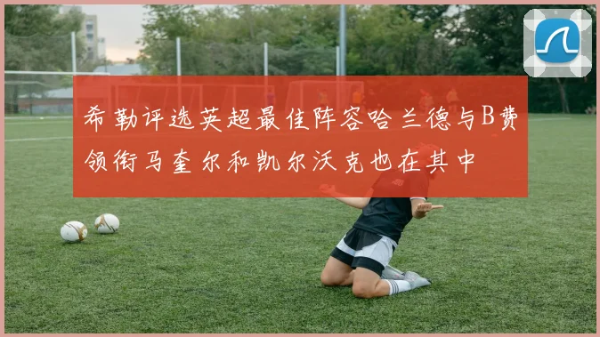 希勒评选英超最佳阵容哈兰德与B费领衔马奎尔和凯尔沃克也在其中