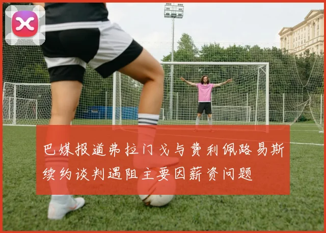 巴媒报道弗拉门戈与费利佩路易斯续约谈判遇阻主要因薪资问题
