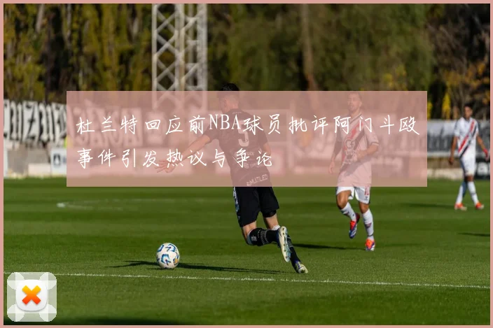 杜兰特回应前NBA球员批评阿门斗殴事件引发热议与争论