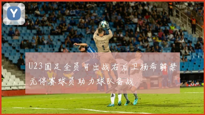 U23国足全员可出战右后卫杨希解禁无停赛球员助力球队备战