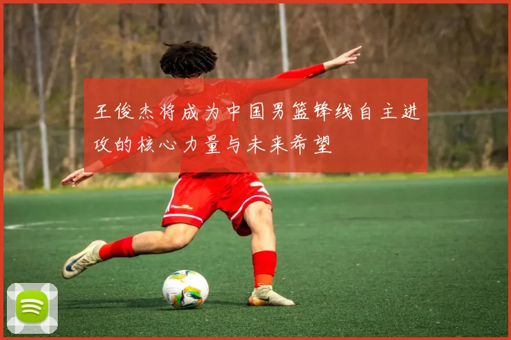 王俊杰将成为中国男篮锋线自主进攻的核心力量与未来希望